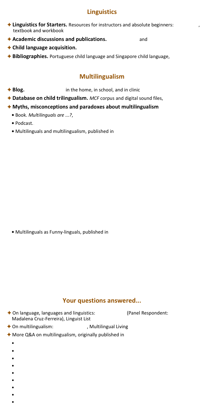
Linguistics

 Linguistics for Starters. Resources for instructors and absolute beginners: description,         textbook and workbook free download
 Academic discussions and publications. Academia.edu and  ResearchGate
 Child language acquisition. Ask-a-Linguist FAQ.pdf
 Bibliographies. Portuguese child language and Singapore child language, CHILDES


Multilingualism

 Blog. Being Multilingual in the home, in school, and in clinic 
 Database on child trilingualism. MCF corpus and digital sound files, CHILDES
 Myths, misconceptions and paradoxes about multilingualism
 Book. Multilinguals are ...?, free download
 Podcast. Addressing common misconceptions about multilinguals
 Multilinguals and multilingualism, published in Multilingual Living Magazine
MLM-MovingCountry MovingLanguages.pdf
MLM-Raising Multilinguals-Why Fuss?.pdf
MLM-Is Three a Crowd? MCF Interview.pdf
MLM-ChildMultilingualism and Speech-languageTherapy.pdf
MLM-Bilingualism Quiz.pdf
MLM-Speech-Language Development.pdf
MLM-When do Multilingual Children Start Speaking?.pdf
MLM-How children acquire language.pdf
MLM-Multilingual Lives-MCF Interview.pdf
MLM-MotherTongue(s).pdf

 Multilinguals as Funny-linguals, published in Multilingual Living Magazine
MLM-FunnyLing 01. Mixer.pdf
MLM-FunnyLing 02. Semilingual.pdf
MLM-FunnyLing 03. Dominant.pdf
MLM-FunnyLing 04. Ln Speaker.pdf
MLM-FunnyLing 05. Balanced.pdf
MLM-FunnyLing 06. Native.pdf


Your questions answered...

 On language, languages and linguistics: Ask-a-Linguist (Panel Respondent:       Madalena Cruz-Ferreira), Linguist List
 On multilingualism: ‘Ask Madalena’, Multilingual Living
 More Q&A on multilingualism, originally published in Multilingual Living Magazine 
 MLM-TeachingReadingQ 2007.pdf
 MLM-HomeLanguage SupportQ 2007.pdf
 MLM-SpeakingL2 AtHomeQ 2007.pdf
 MLM-DiverseQs 2007.pdf
 MLM-LanguageMismatchesQ 2007.pdf
 MLM-DiverseQs 2008.pdf
 MLM-Qs From Ask-a-Linguist 2008.pdf
 MLM-SpeakingL2 AtHomeQ 2008.pdf
 MLM-DiverseQs 2009.pdf